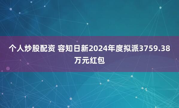个人炒股配资 容知日新2024年度拟派3759.38万元红包