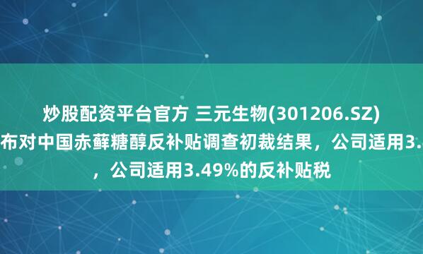 炒股配资平台官方 三元生物(301206.SZ)：美国商务部公布对中国赤藓糖醇反补贴调查初裁结果，公司适用3.49%的反补贴税