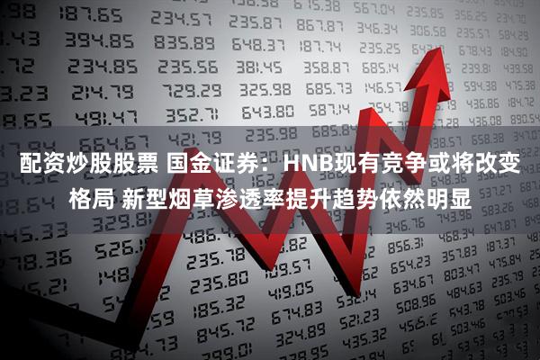 配资炒股股票 国金证券：HNB现有竞争或将改变格局 新型烟草渗透率提升趋势依然明显