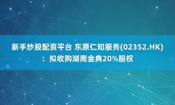 新手炒股配资平台 东原仁知服务(02352.HK)：拟收购湖南金典20%股权