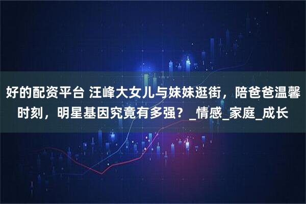 好的配资平台 汪峰大女儿与妹妹逛街，陪爸爸温馨时刻，明星基因究竟有多强？_情感_家庭_成长