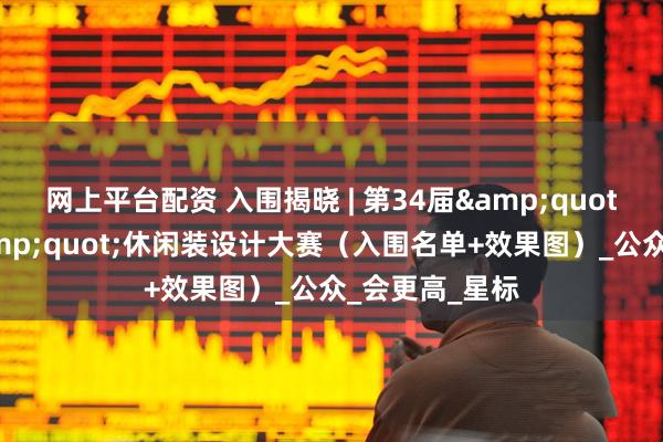 网上平台配资 入围揭晓 | 第34届&quot;真维斯杯&quot;休闲装设计大赛（入围名单+效果图）_公众_会更高_星标