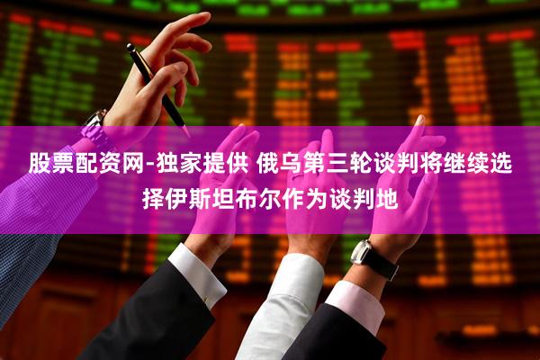 股票配资网-独家提供 俄乌第三轮谈判将继续选择伊斯坦布尔作为谈判地