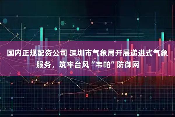 国内正规配资公司 深圳市气象局开展递进式气象服务，筑牢台风“韦帕”防御网