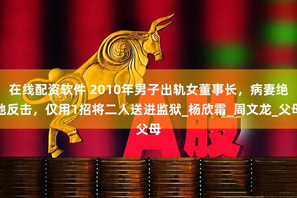 在线配资软件 2010年男子出轨女董事长，病妻绝地反击，仅用1招将二人送进监狱_杨欣霜_周文龙_父母