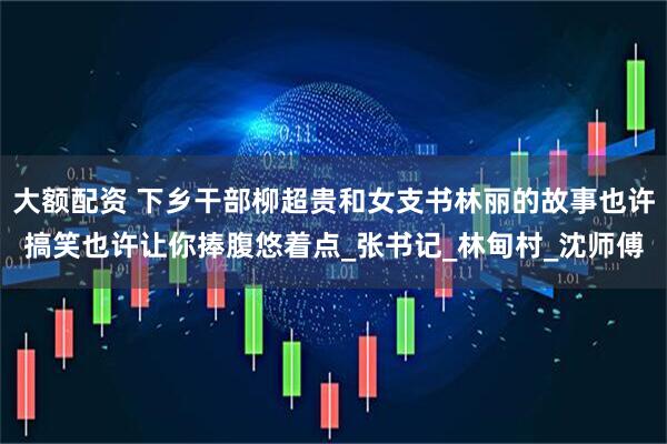 大额配资 下乡干部柳超贵和女支书林丽的故事也许搞笑也许让你捧腹悠着点_张书记_林甸村_沈师傅