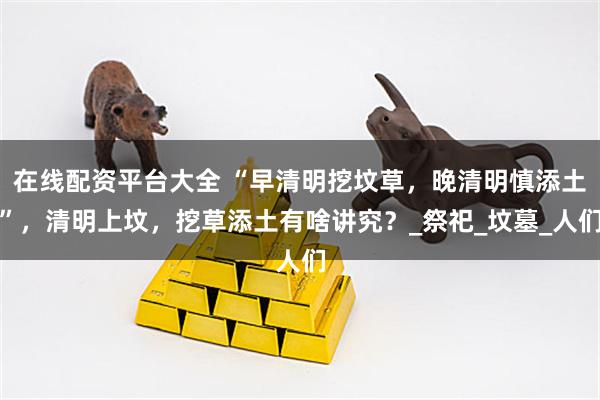 在线配资平台大全 “早清明挖坟草，晚清明慎添土”，清明上坟，挖草添土有啥讲究？_祭祀_坟墓_人们