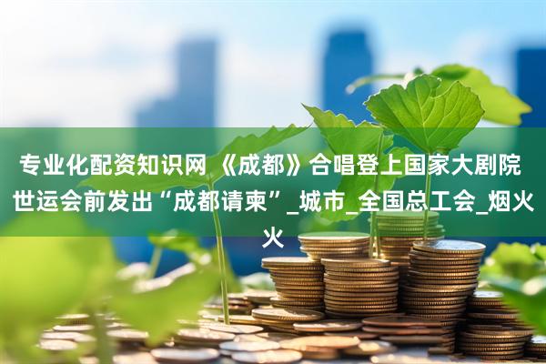 专业化配资知识网 《成都》合唱登上国家大剧院 世运会前发出“成都请柬”_城市_全国总工会_烟火