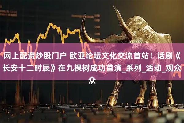 网上配资炒股门户 欧亚论坛文化交流首站！话剧《长安十二时辰》在九棵树成功首演_系列_活动_观众