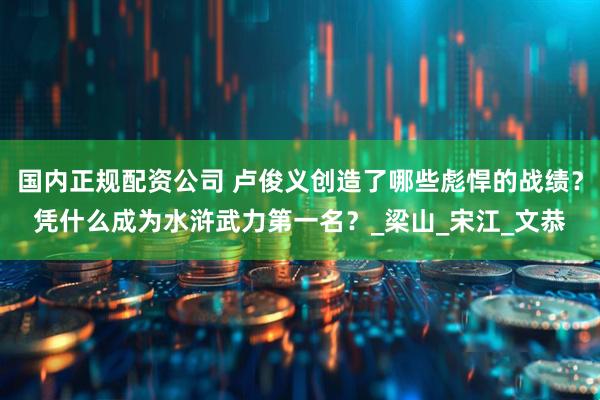 国内正规配资公司 卢俊义创造了哪些彪悍的战绩？凭什么成为水浒武力第一名？_梁山_宋江_文恭