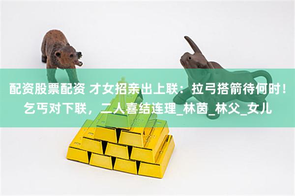 配资股票配资 才女招亲出上联：拉弓搭箭待何时！乞丐对下联，二人喜结连理_林茵_林父_女儿
