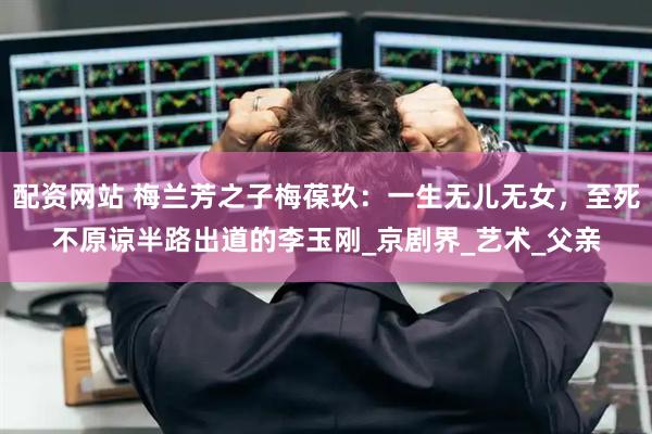 配资网站 梅兰芳之子梅葆玖：一生无儿无女，至死不原谅半路出道的李玉刚_京剧界_艺术_父亲
