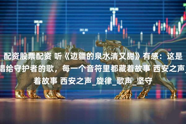 配资股票配资 听《边疆的泉水清又甜》有感：这是一首唱给边疆、唱给守护者的歌，每一个音符里都藏着故事 西安之声_旋律_歌声_坚守