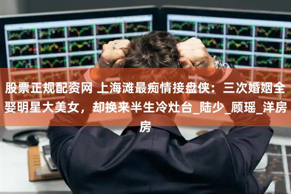 股票正规配资网 上海滩最痴情接盘侠：三次婚姻全娶明星大美女，却换来半生冷灶台_陆少_顾瑶_洋房