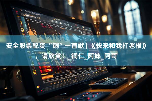 安全股票配资 “铜”一首歌 | 《快来和我打老根》，请欣赏！_铜仁_阿妹_阿哥