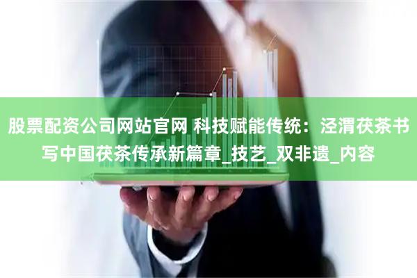 股票配资公司网站官网 科技赋能传统：泾渭茯茶书写中国茯茶传承新篇章_技艺_双非遗_内容