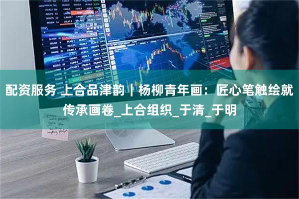 配资服务 上合品津韵｜杨柳青年画：匠心笔触绘就传承画卷_上合组织_于清_于明