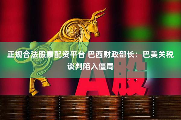 正规合法股票配资平台 巴西财政部长：巴美关税谈判陷入僵局