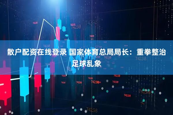 散户配资在线登录 国家体育总局局长：重拳整治足球乱象