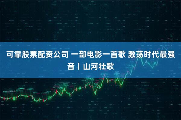可靠股票配资公司 一部电影一首歌 激荡时代最强音丨山河壮歌