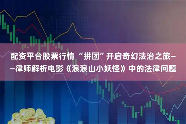 配资平台股票行情 “拼团”开启奇幻法治之旅——律师解析电影《浪浪山小妖怪》中的法律问题