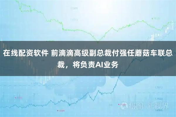 在线配资软件 前滴滴高级副总裁付强任蘑菇车联总裁，将负责AI业务