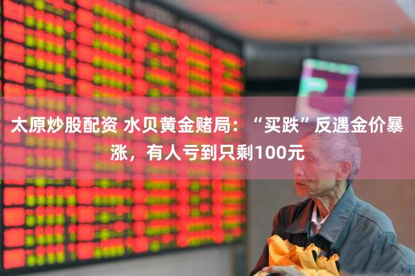 太原炒股配资 水贝黄金赌局：“买跌”反遇金价暴涨，有人亏到只剩100元